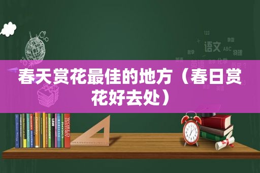 春天赏花最佳的地方（春日赏花好去处）