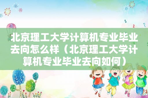 北京理工大学计算机专业毕业去向怎么样（北京理工大学计算机专业毕业去向如何）