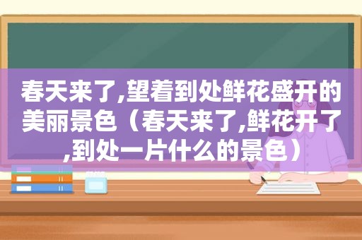 春天来了,望着到处鲜花盛开的美丽景色（春天来了,鲜花开了,到处一片什么的景色）
