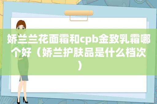 娇兰兰花面霜和cpb金致乳霜哪个好（娇兰护肤品是什么档次）