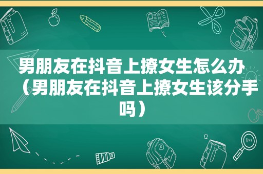 男朋友在抖音上撩女生怎么办（男朋友在抖音上撩女生该分手吗）