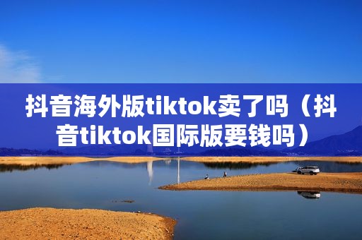 抖音海外版tiktok卖了吗（抖音tiktok国际版要钱吗）