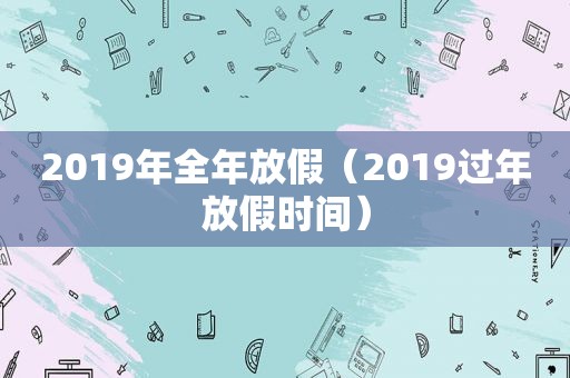 2019年全年放假（2019过年放假时间）