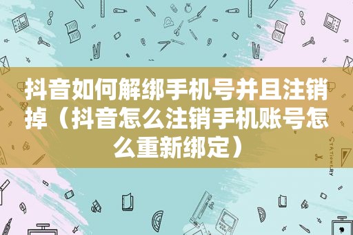 抖音如何解绑手机号并且注销掉（抖音怎么注销手机账号怎么重新绑定）