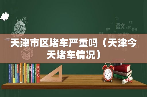 天津市区堵车严重吗（天津今天堵车情况）