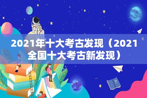 2021年十大考古发现（2021全国十大考古新发现）