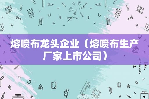 熔喷布龙头企业（熔喷布生产厂家上市公司）