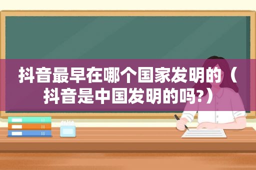 抖音最早在哪个国家发明的（抖音是中国发明的吗?）