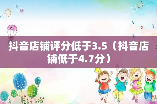 抖音店铺评分低于3.5（抖音店铺低于4.7分）  第1张