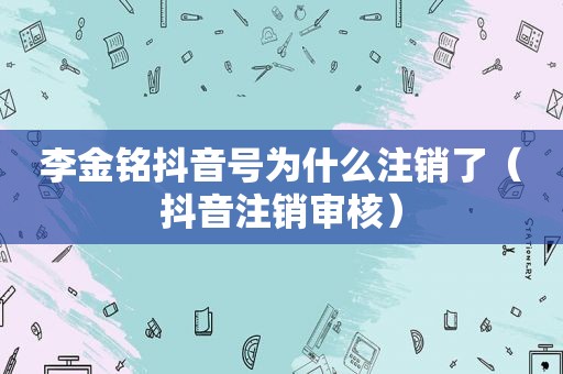 李金铭抖音号为什么注销了（抖音注销审核）  第1张