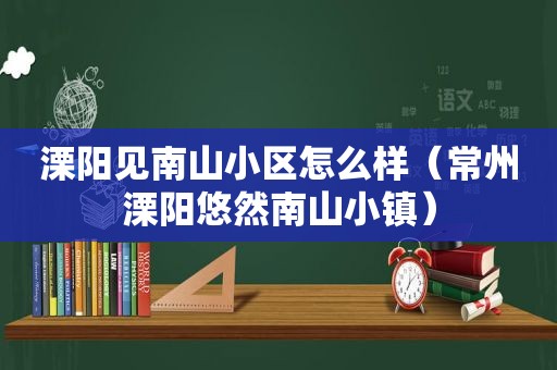 溧阳见南山小区怎么样（常州溧阳悠然南山小镇）