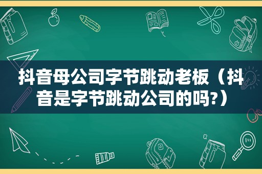 抖音母公司字节跳动老板（抖音是字节跳动公司的吗?）