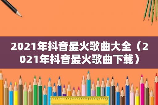 2021年抖音最火歌曲大全（2021年抖音最火歌曲下载）