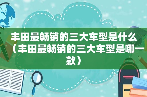 丰田最畅销的三大车型是什么（丰田最畅销的三大车型是哪一款）