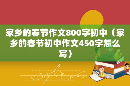 家乡的春节作文800字初中（家乡的春节初中作文450字怎么写）