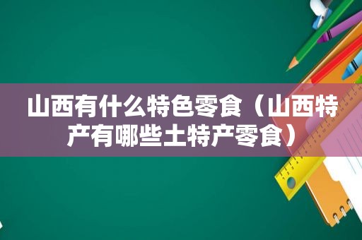 山西有什么特色零食（山西特产有哪些土特产零食）