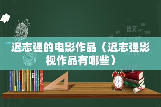 迟志强的电影作品（迟志强影视作品有哪些）