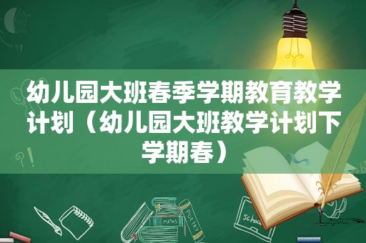 幼儿园大班春季学期教育教学计划（幼儿园大班教学计划下学期春）