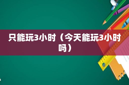 只能玩3小时（今天能玩3小时吗）