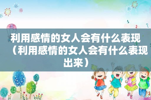 利用感情的女人会有什么表现（利用感情的女人会有什么表现出来）