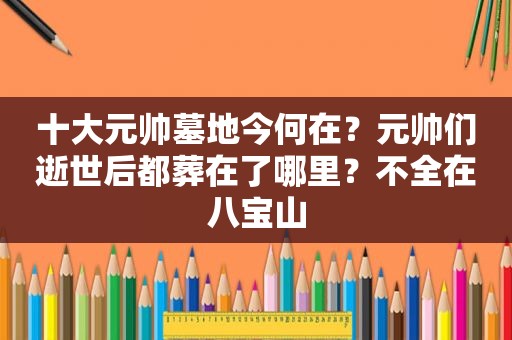 十大元帅墓地今何在？元帅们逝世后都葬在了哪里？不全在八宝山