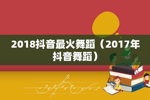 2018抖音最火舞蹈（2017年抖音舞蹈）