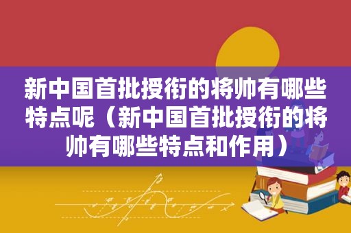 新中国首批授衔的将帅有哪些特点呢（新中国首批授衔的将帅有哪些特点和作用）