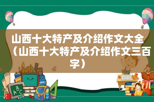 山西十大特产及介绍作文大全（山西十大特产及介绍作文三百字）