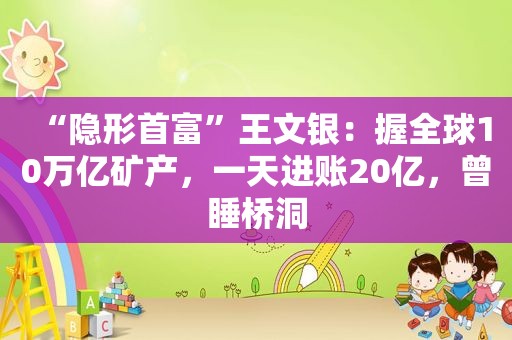 “隐形首富”王文银：握全球10万亿矿产，一天进账20亿，曾睡桥洞