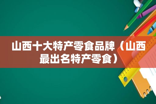 山西十大特产零食品牌（山西最出名特产零食）