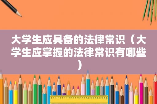 大学生应具备的法律常识（大学生应掌握的法律常识有哪些）