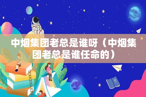 中烟集团老总是谁呀（中烟集团老总是谁任命的）