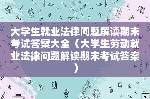 大学生就业法律问题解读期末考试答案大全（大学生劳动就业法律问题解读期末考试答案）