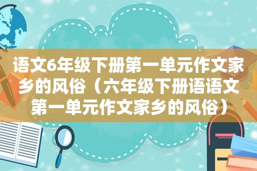 语文6年级下册第一单元作文家乡的风俗（六年级下册语语文第一单元作文家乡的风俗）