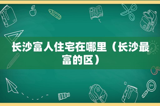 长沙富人住宅在哪里（长沙最富的区）