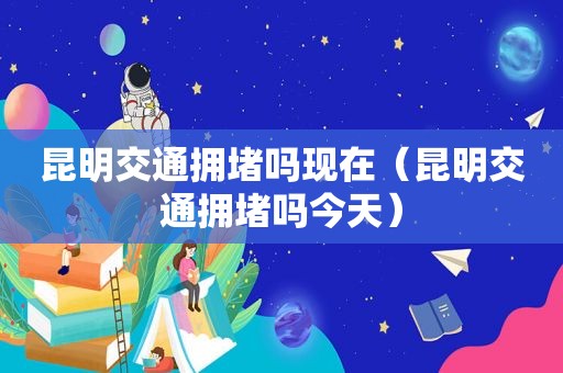 昆明交通拥堵吗现在（昆明交通拥堵吗今天）