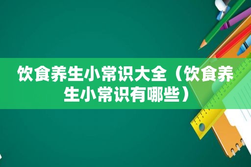 饮食养生小常识大全（饮食养生小常识有哪些）