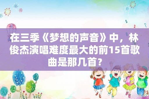 在三季《梦想的声音》中，林俊杰演唱难度最大的前15首歌曲是那几首？