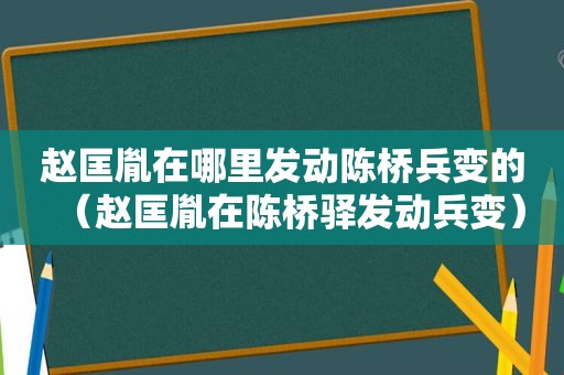 赵匡胤在哪里发动陈桥兵变的（赵匡胤在陈桥驿发动兵变）