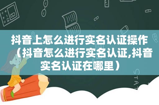 抖音上怎么进行实名认证操作（抖音怎么进行实名认证,抖音实名认证在哪里）