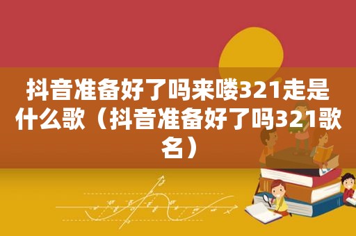 抖音准备好了吗来喽321走是什么歌（抖音准备好了吗321歌名）