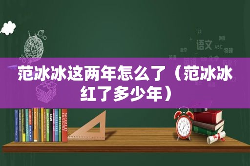 范冰冰这两年怎么了（范冰冰红了多少年）