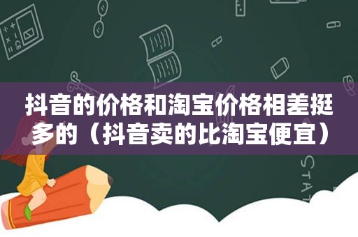 抖音的价格和淘宝价格相差挺多的（抖音卖的比淘宝便宜）