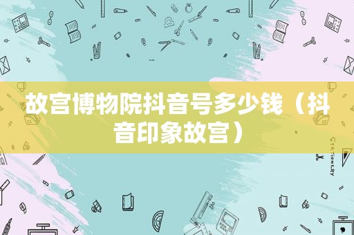 故宫博物院抖音号多少钱（抖音印象故宫）