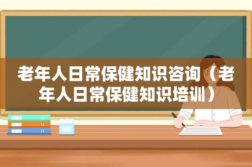 老年人日常保健知识咨询（老年人日常保健知识培训）