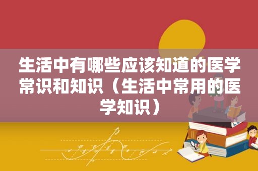 生活中有哪些应该知道的医学常识和知识（生活中常用的医学知识）