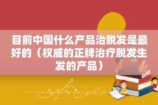 目前中国什么产品治脱发是最好的（权威的正牌治疗脱发生发的产品）