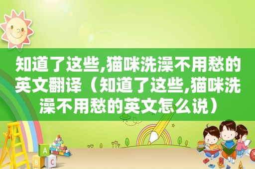 知道了这些,猫咪洗澡不用愁的英文翻译（知道了这些,猫咪洗澡不用愁的英文怎么说）