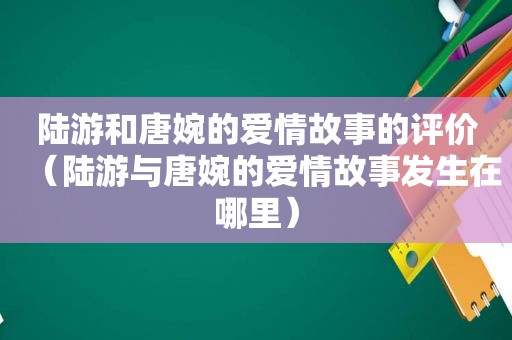 陆游和唐婉的爱情故事的评价（陆游与唐婉的爱情故事发生在哪里）