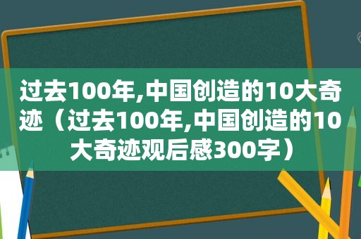 过去100年,中国创造的10大奇迹（过去100年,中国创造的10大奇迹观后感300字）